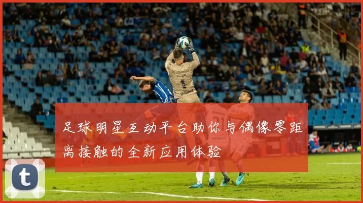 足球明星互动平台助你与偶像零距离接触的全新应用体验