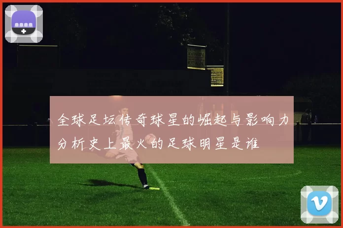 全球足坛传奇球星的崛起与影响力分析史上最火的足球明星是谁