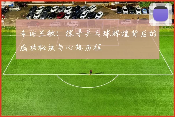 专访王敏：探寻乒乓球辉煌背后的成功秘诀与心路历程