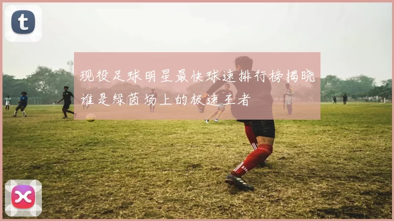 现役足球明星最快球速排行榜揭晓谁是绿茵场上的极速王者
