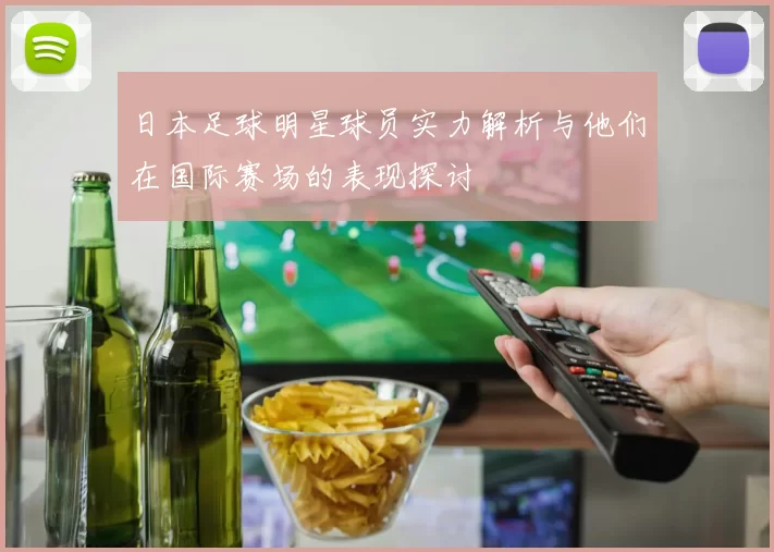 日本足球明星球员实力解析与他们在国际赛场的表现探讨