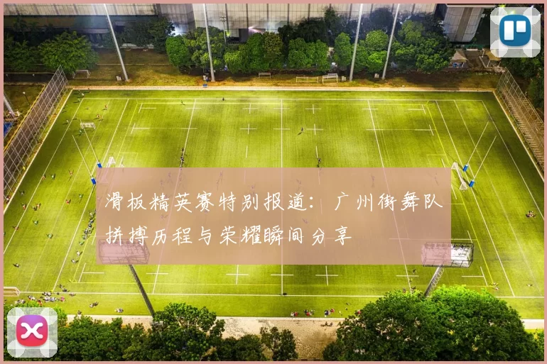 滑板精英赛特别报道：广州街舞队拼搏历程与荣耀瞬间分享