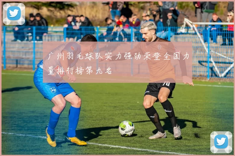 广州羽毛球队实力强劲荣登全国力量排行榜第九名