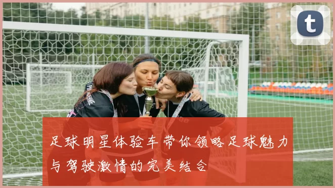 足球明星体验车带你领略足球魅力与驾驶激情的完美结合