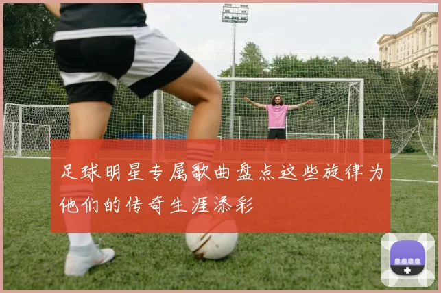 足球明星专属歌曲盘点这些旋律为他们的传奇生涯添彩