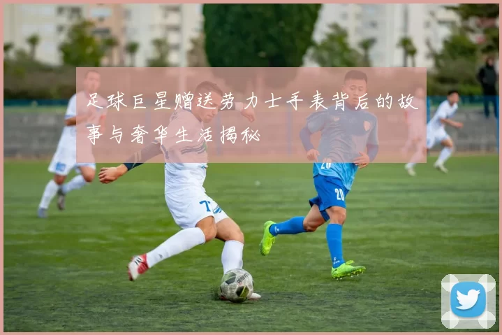 足球巨星赠送劳力士手表背后的故事与奢华生活揭秘
