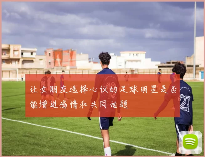 让女朋友选择心仪的足球明星是否能增进感情和共同话题