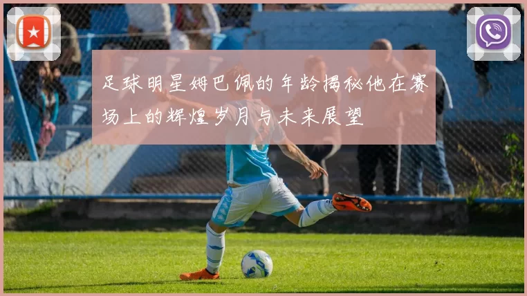 足球明星姆巴佩的年龄揭秘他在赛场上的辉煌岁月与未来展望