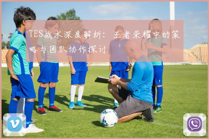TES战术深度解析：王者荣耀中的策略与团队协作探讨