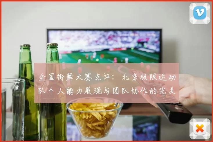 全国街舞大赛点评：北京极限运动队个人能力展现与团队协作的完美结合