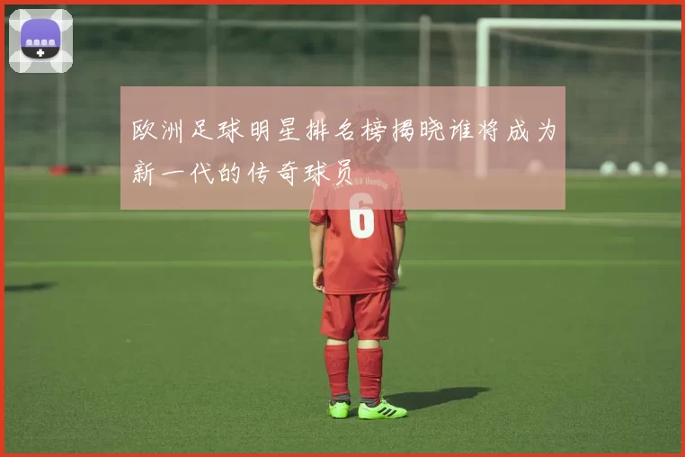 欧洲足球明星排名榜揭晓谁将成为新一代的传奇球员