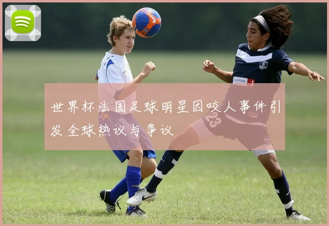世界杯法国足球明星因咬人事件引发全球热议与争议