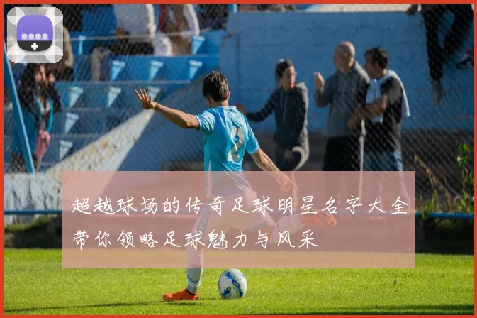 超越球场的传奇足球明星名字大全带你领略足球魅力与风采