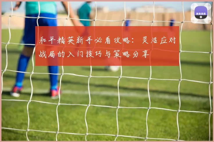 和平精英新手必看攻略：灵活应对战局的入门技巧与策略分享