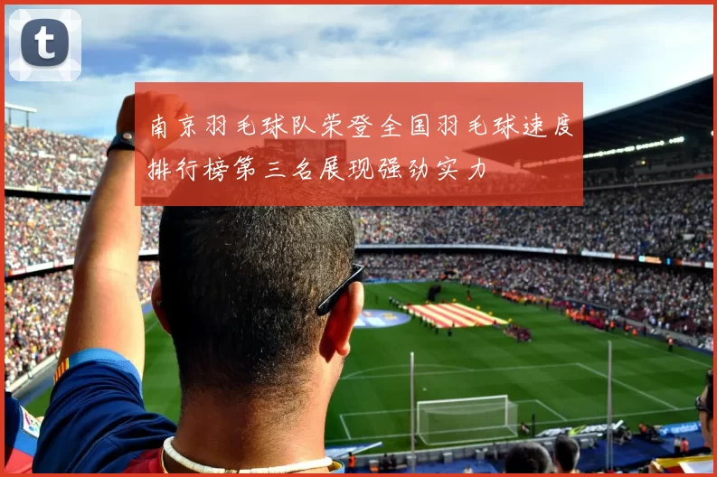 南京羽毛球队荣登全国羽毛球速度排行榜第三名展现强劲实力