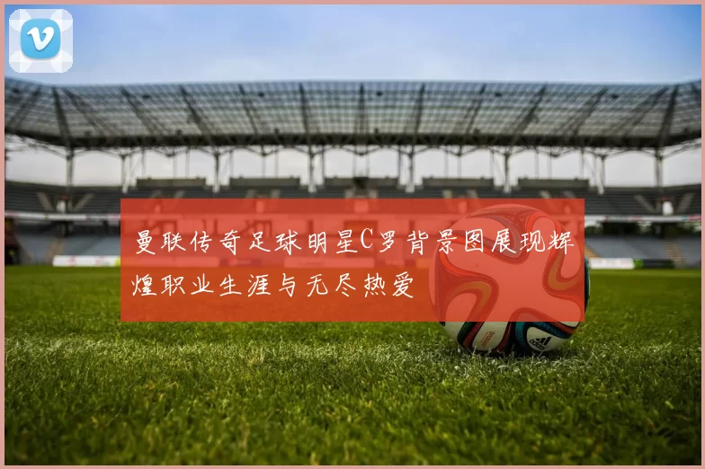 曼联传奇足球明星C罗背景图展现辉煌职业生涯与无尽热爱