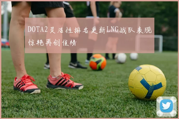 DOTA2灵活性排名更新LNG战队表现惊艳再创佳绩