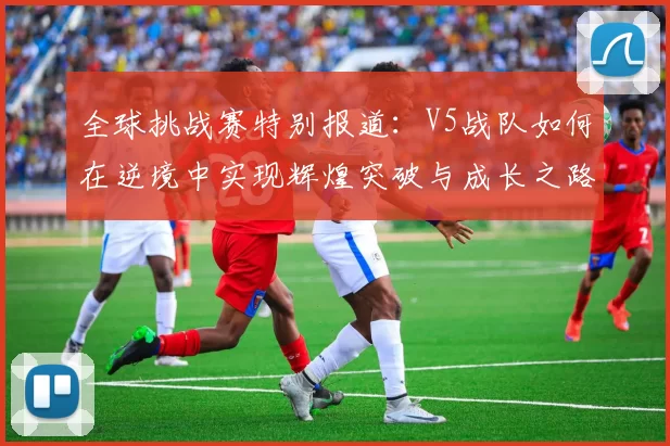 全球挑战赛特别报道：V5战队如何在逆境中实现辉煌突破与成长之路