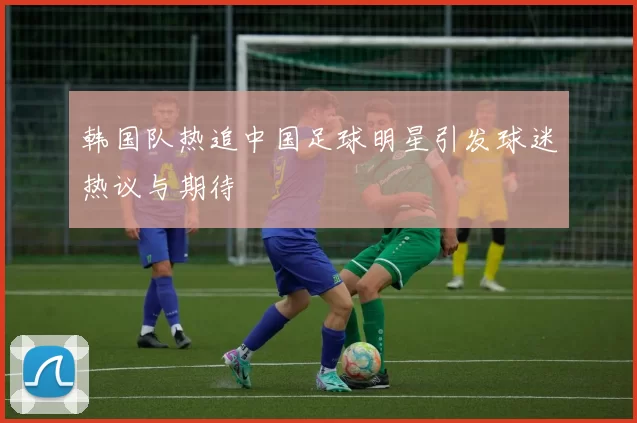 韩国队热追中国足球明星引发球迷热议与期待