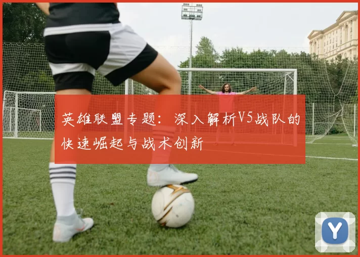 英雄联盟专题：深入解析V5战队的快速崛起与战术创新