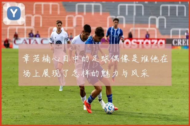 章若楠心目中的足球偶像是谁他在场上展现了怎样的魅力与风采