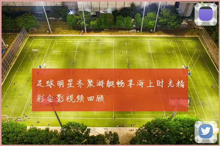 足球明星齐聚游艇畅享海上时光精彩合影视频回顾