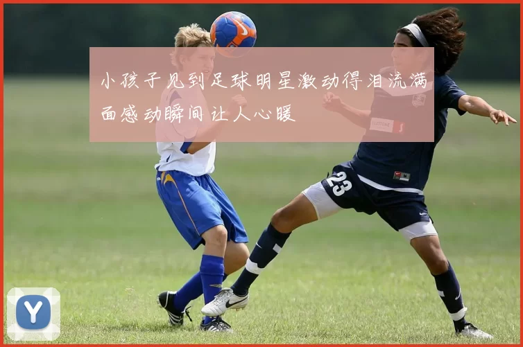 小孩子见到足球明星激动得泪流满面感动瞬间让人心暖
