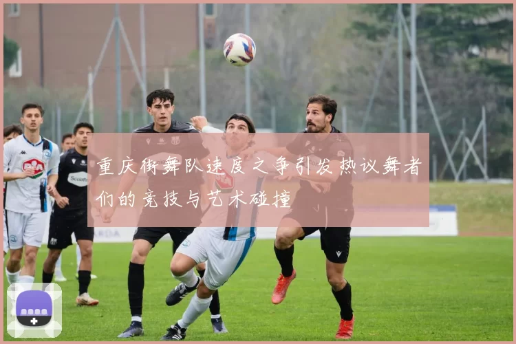重庆街舞队速度之争引发热议舞者们的竞技与艺术碰撞