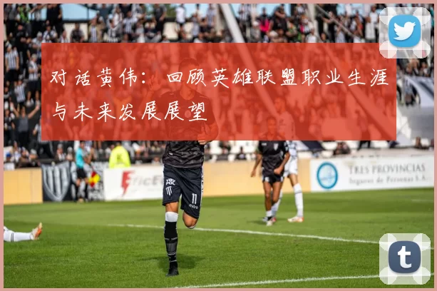 对话黄伟：回顾英雄联盟职业生涯与未来发展展望