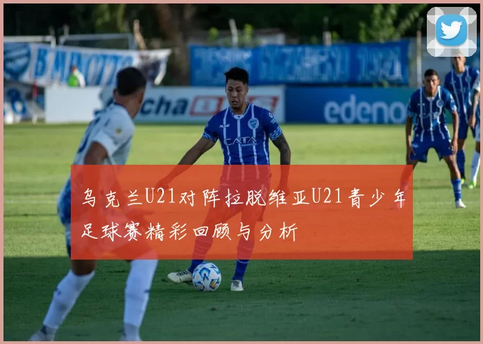 乌克兰U21对阵拉脱维亚U21青少年足球赛精彩回顾与分析