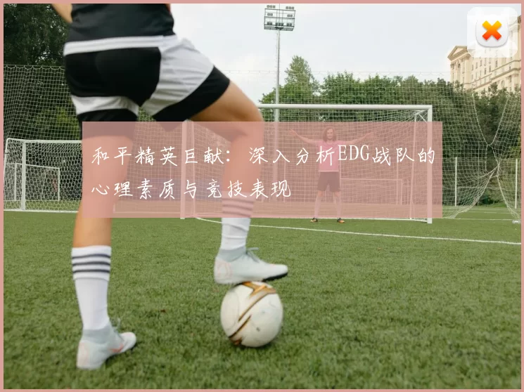和平精英巨献：深入分析EDG战队的心理素质与竞技表现