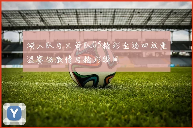 湖人队与火箭队G5精彩全场回放重温赛场激情与精彩瞬间