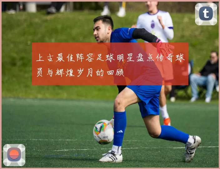 上古最佳阵容足球明星盘点传奇球员与辉煌岁月的回顾