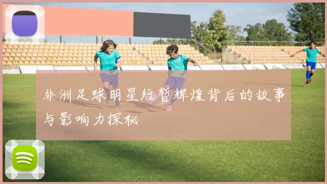 非洲足球明星短暂辉煌背后的故事与影响力探秘