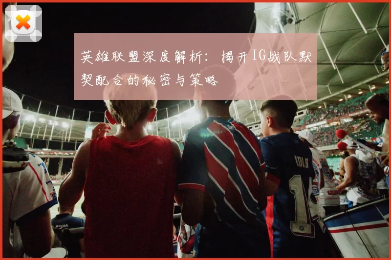 英雄联盟深度解析：揭开IG战队默契配合的秘密与策略