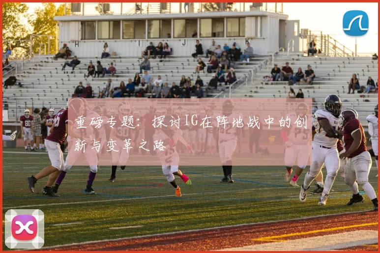 重磅专题：探讨IG在阵地战中的创新与变革之路