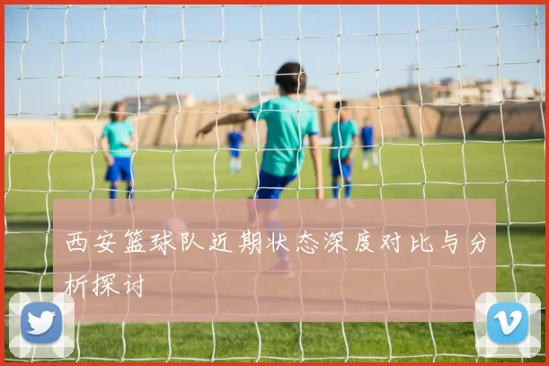 西安篮球队近期状态深度对比与分析探讨