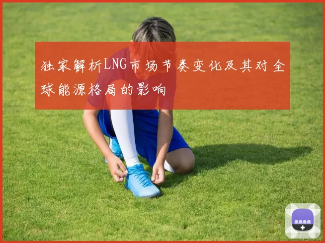 独家解析LNG市场节奏变化及其对全球能源格局的影响