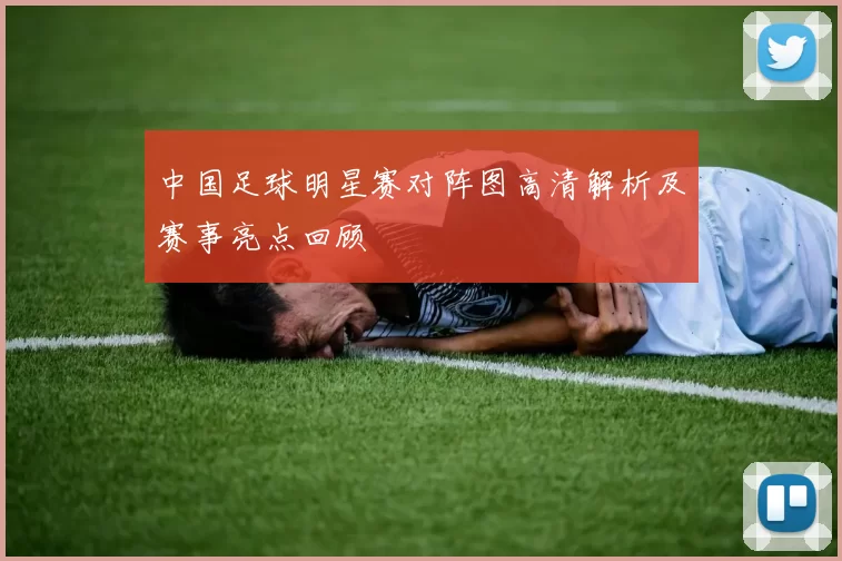 中国足球明星赛对阵图高清解析及赛事亮点回顾