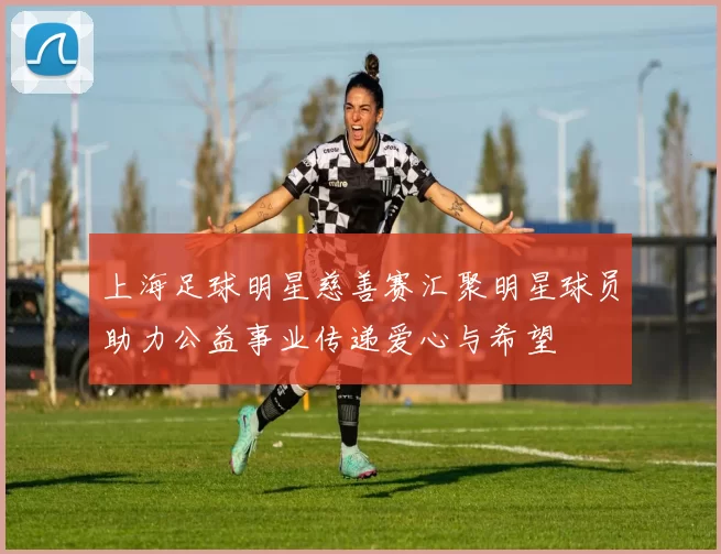 上海足球明星慈善赛汇聚明星球员助力公益事业传递爱心与希望