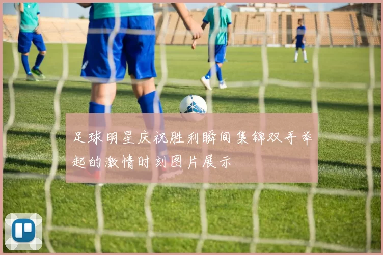 足球明星庆祝胜利瞬间集锦双手举起的激情时刻图片展示