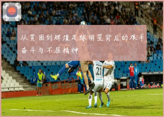 从贫困到辉煌足球明星背后的艰辛奋斗与不屈精神