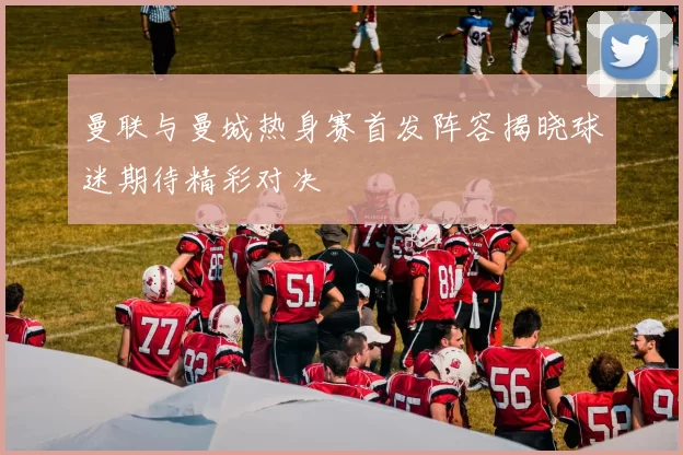曼联与曼城热身赛首发阵容揭晓球迷期待精彩对决