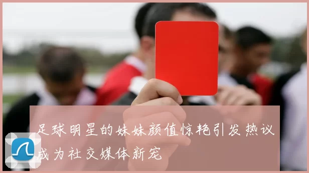 足球明星的妹妹颜值惊艳引发热议成为社交媒体新宠