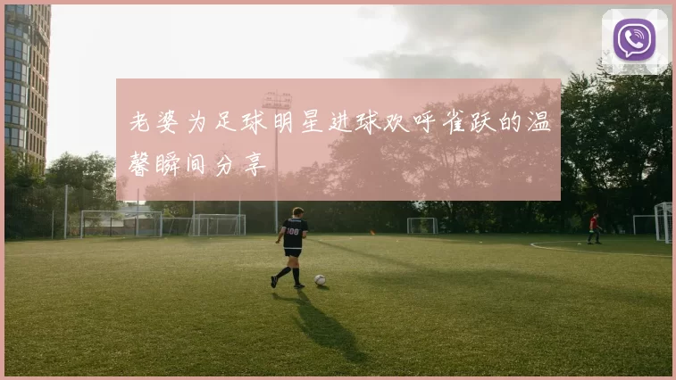 老婆为足球明星进球欢呼雀跃的温馨瞬间分享