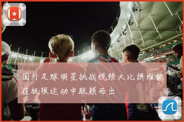 国外足球明星挑战视频大比拼谁能在极限运动中脱颖而出